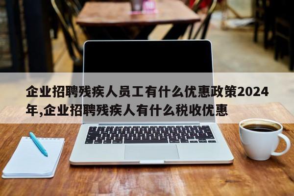 企业招聘残疾人员工有什么优惠政策2024年,企业招聘残疾人有什么税收优惠