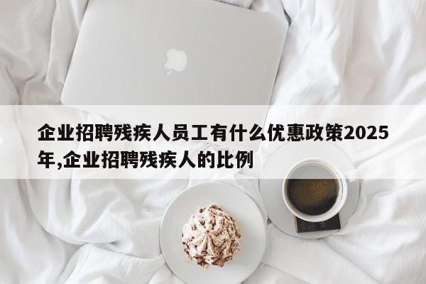 企业招聘残疾人员工有什么优惠政策2025年,企业招聘残疾人的比例