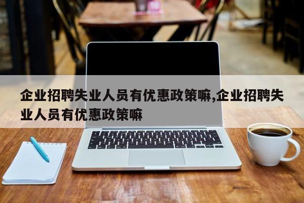 企业招聘失业人员有优惠政策嘛,企业招聘失业人员有优惠政策嘛
