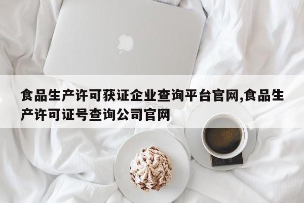 食品生产许可获证企业查询平台官网,食品生产许可证号查询公司官网