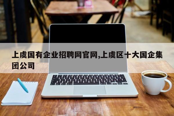 上虞国有企业招聘网官网,上虞区十大国企集团公司