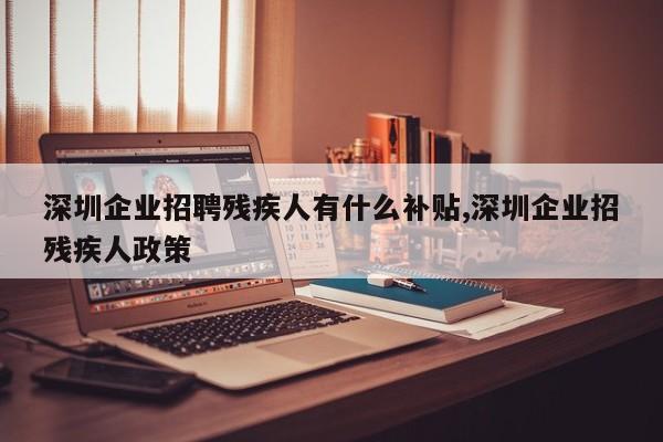 深圳企业招聘残疾人有什么补贴,深圳企业招残疾人政策