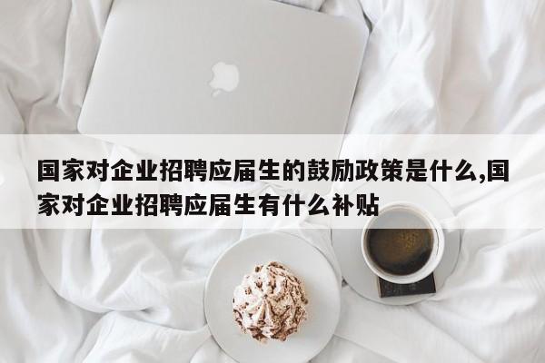 国家对企业招聘应届生的鼓励政策是什么,国家对企业招聘应届生有什么补贴