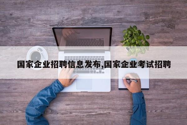 国家企业招聘信息发布,国家企业考试招聘