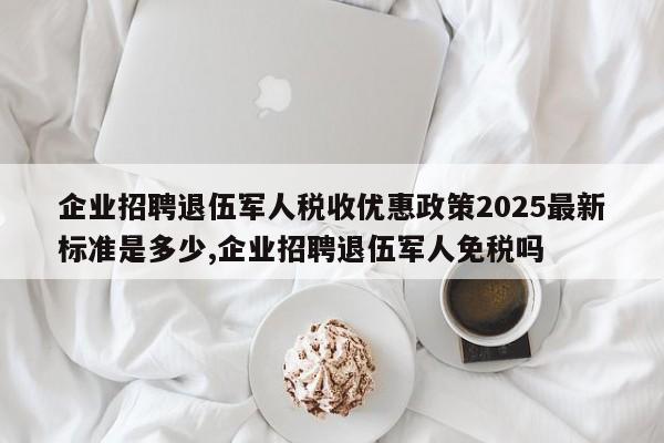企业招聘退伍军人税收优惠政策2025最新标准是多少,企业招聘退伍军人免税吗