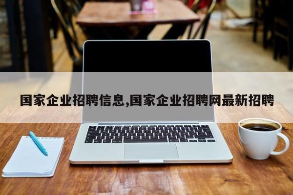 国家企业招聘信息,国家企业招聘网最新招聘