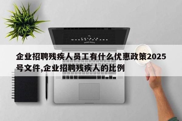 企业招聘残疾人员工有什么优惠政策2025号文件,企业招聘残疾人的比例